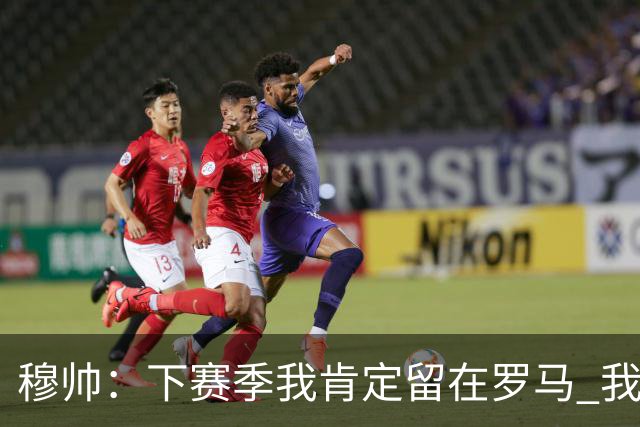 穆帅：下赛季我肯定留在罗马 我们能拿欧冠席位